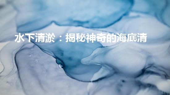 水下清淤：揭秘神奇的海底清道夫！