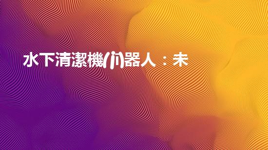 水下清潔機(jī)器人：未來海底的守護(hù)者！