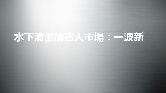 水下清潔機器人市場：一波新浪潮來襲！