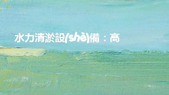 水力清淤設(shè)備：高效環(huán)保的清潔利器