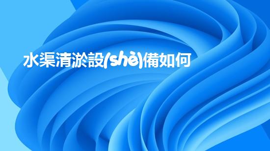 水渠清淤設(shè)備如何通過(guò)清淤技術(shù)有效提升水體環(huán)境質(zhì)量和生態(tài)平衡？