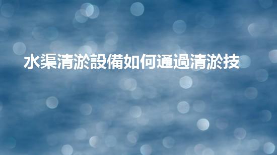 水渠清淤設備如何通過清淤技術有效提升水體環(huán)境質量和生態(tài)平衡？