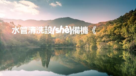 水管清洗設(shè)備機《水利工程創(chuàng)新：在現(xiàn)代都市清淤中的革新應用！》