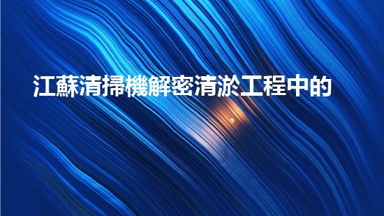 江蘇清掃機解密清淤工程中的技術突破！