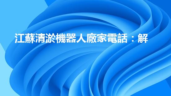 江蘇清淤機器人廠家電話：解放你的河道！