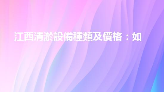江西清淤設備種類及價格：如何選擇適合你的清淤解決方案