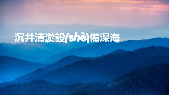 沉井清淤設(shè)備深海探秘：如何高效清理水下障礙物！