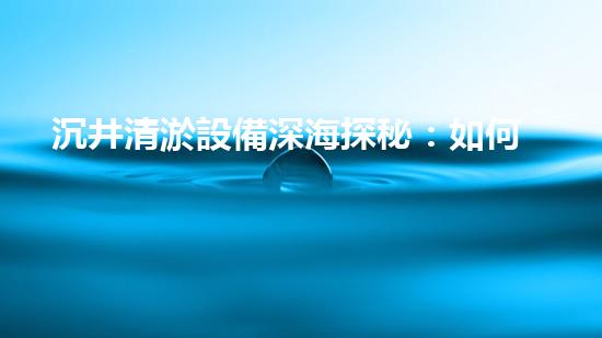 沉井清淤設備深海探秘：如何高效清理水下障礙物！