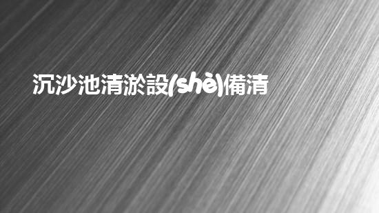 沉沙池清淤設(shè)備清淤技術(shù)革新帶來(lái)的環(huán)境保護(hù)新機(jī)遇