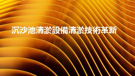 沉沙池清淤設備清淤技術革新帶來的環(huán)境保護新機遇
