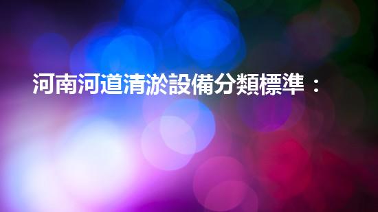 河南河道清淤設備分類標準：理解不同類型清淤機械的功能與應用