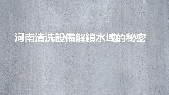 河南清洗設備解鎖水域的秘密：提升城市河流生態(tài)的新方案！