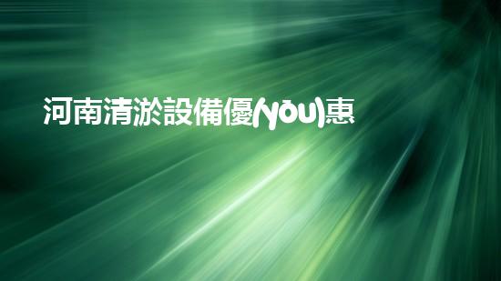 河南清淤設備優(yōu)惠政策：激發(fā)河南水務建設的新動力