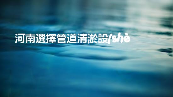 河南選擇管道清淤設(shè)備管道清淤設(shè)備的選擇與應(yīng)用揭秘！