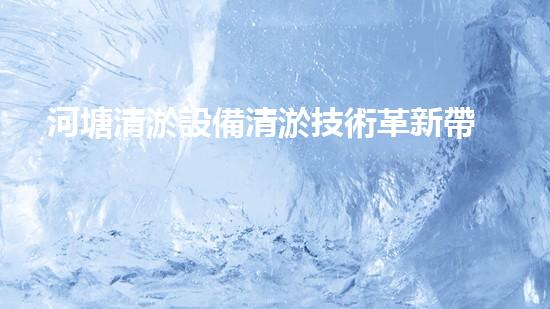 河塘清淤設備清淤技術革新帶來的環(huán)境新機遇！