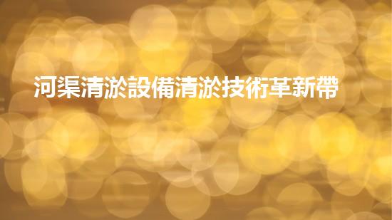 河渠清淤設備清淤技術革新帶來的環(huán)境變革與機遇