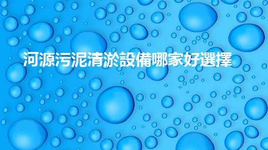 河源污泥清淤設備哪家好選擇污泥清淤設備的最佳指南是什么