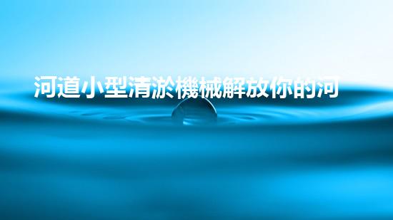河道小型清淤機械解放你的河道：如何輕松改善水體流動？