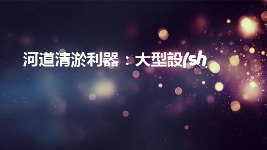 河道清淤利器：大型設(shè)備高效作業(yè)揭秘