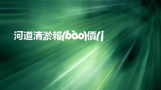 河道清淤報(bào)價(jià)明細(xì)表清淤工程的重要性與技術(shù)創(chuàng)新探討你了解多少？