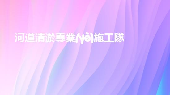 河道清淤專業(yè)施工隊如何助力城市生態(tài)提升？