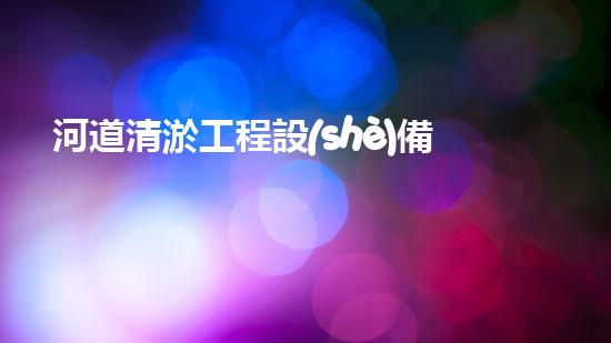 河道清淤工程設(shè)備機械超越堵塞：如何讓水流更暢？