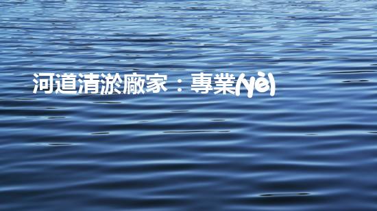 河道清淤廠家：專業(yè)設(shè)備，高效管理水環(huán)境