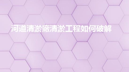 河道清淤廠清淤工程如何破解水體污染難題的秘密？