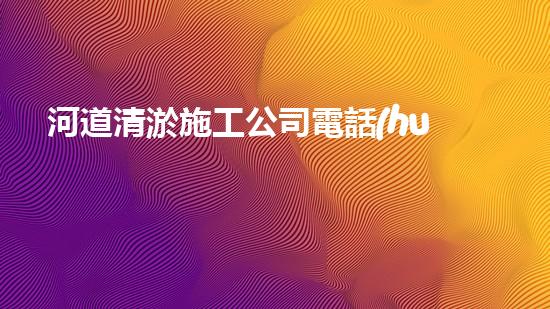 河道清淤施工公司電話(huà)號(hào)碼的重要性分析