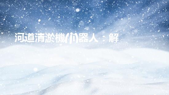 河道清淤機(jī)器人：解決河道治理難題？