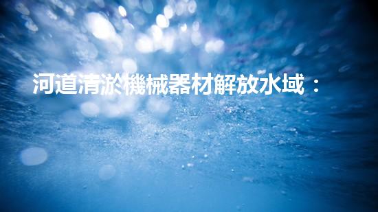 河道清淤機械器材解放水域：提升城市生態(tài)與環(huán)境質(zhì)量的關(guān)鍵舉措？