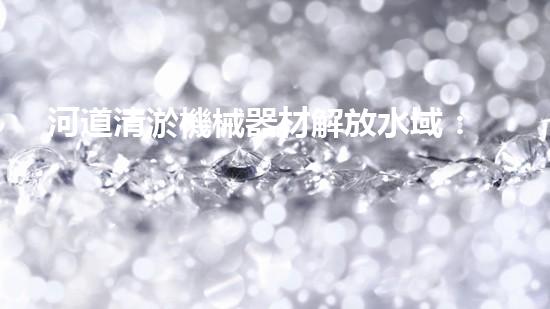 河道清淤機械器材解放水域：提升城市生態(tài)與環(huán)境質(zhì)量的關鍵舉措？