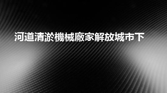河道清淤機械廠家解放城市下水道的創(chuàng)新技術(shù)