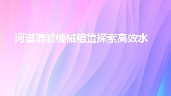 河道清淤機械租賃探索高效水體凈化的創(chuàng)新解決方案與技術！