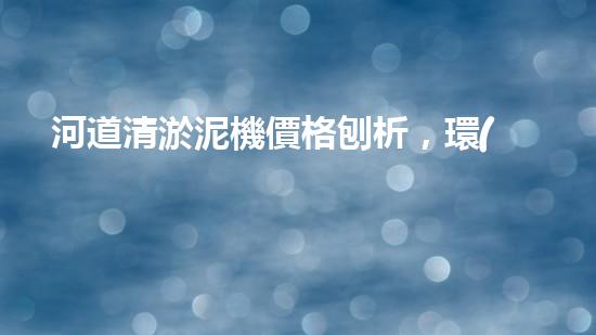河道清淤泥機價格刨析，環(huán)保設備投資指南
