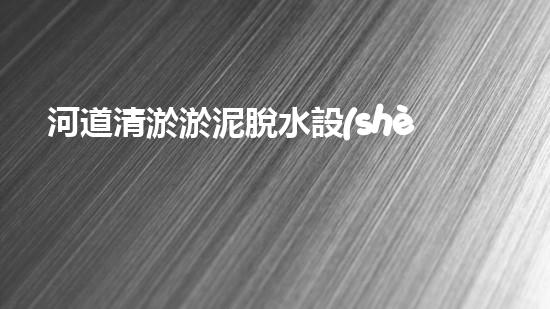 河道清淤淤泥脫水設(shè)備：高效環(huán)保新選擇