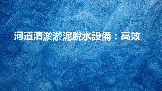 河道清淤淤泥脫水設備：高效環(huán)保新選擇