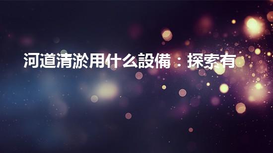 河道清淤用什么設備：探索有效的河流治理解決方案