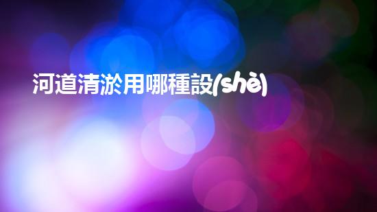 河道清淤用哪種設(shè)備解鎖水域的秘密：革新清淤技術(shù)的突破！