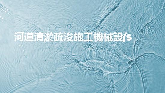 河道清淤疏浚施工機械設(shè)備表：優(yōu)化河流健康與流暢