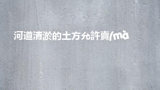河道清淤的土方允許賣(mài)嗎清淤工程的技術(shù)突破與以后進(jìn)展方向探討！