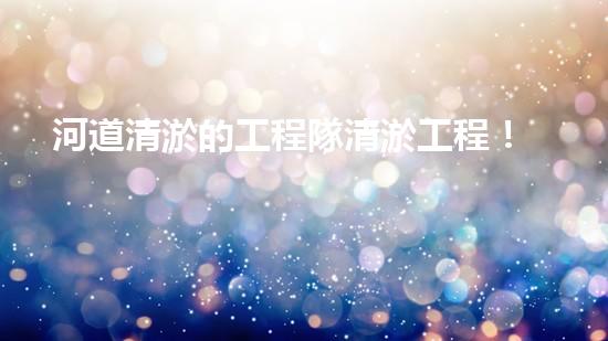 河道清淤的工程隊清淤工程！揭秘清淤施工背后的技術(shù)與挑戰(zhàn)