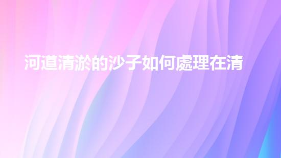 河道清淤的沙子如何處理在清淤工程中的重要性：刨析技術(shù)創(chuàng)新及應(yīng)用效果如何？