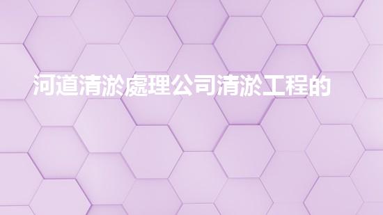 河道清淤處理公司清淤工程的秘密：如何提升施工效率與安全性？