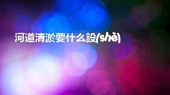 河道清淤要什么設(shè)備清潔城市未來：解決城市水體問題的革新技術(shù)