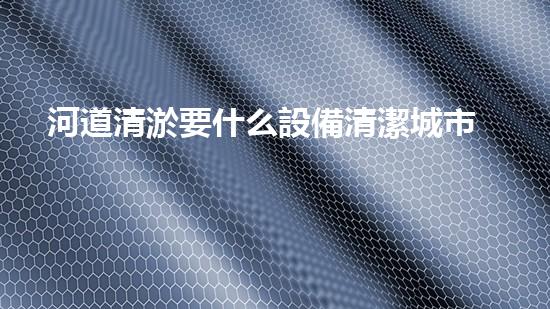 河道清淤要什么設備清潔城市未來：解決城市水體問題的革新技術