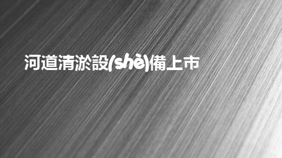 河道清淤設(shè)備上市公司清淤技術(shù)新突破你知道它如何改變水域環(huán)境嗎？