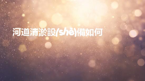 河道清淤設(shè)備如何提升水體清潔效率讓環(huán)境煥發(fā)新生！