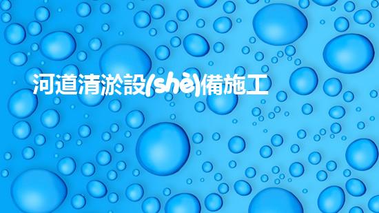 河道清淤設(shè)備施工隊伍名稱：塑造更清潔、暢通的河流