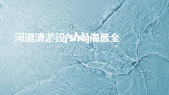 河道清淤設(shè)備最全：為水體恢復(fù)活力而設(shè)計(jì)